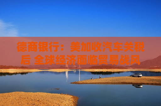 德商银行：美加收汽车关税后 全球经济面临贸易战风险