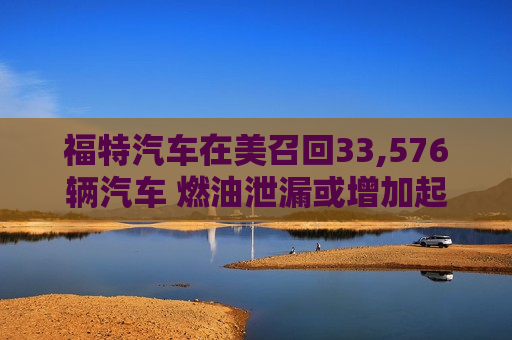 福特汽车在美召回33,576辆汽车 燃油泄漏或增加起火风险