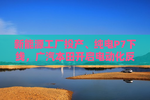 新能源工厂投产、纯电P7下线，广汽本田开启电动化反攻