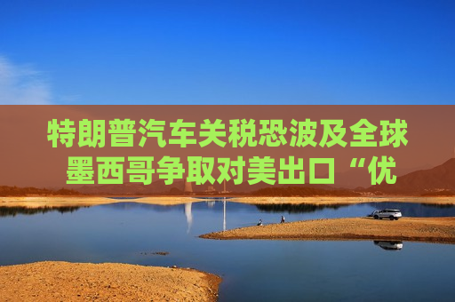 特朗普汽车关税恐波及全球 墨西哥争取对美出口“优惠待遇”