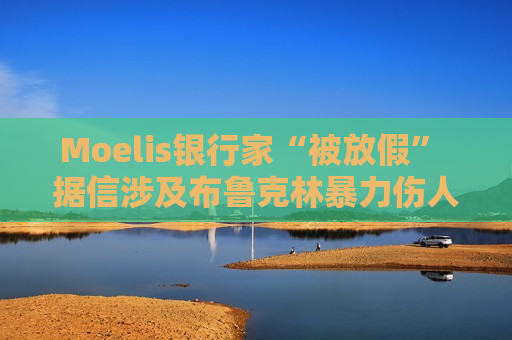 Moelis银行家“被放假” 据信涉及布鲁克林暴力伤人事件