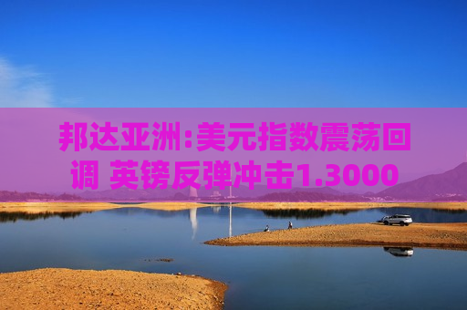 邦达亚洲:美元指数震荡回调 英镑反弹冲击1.3000