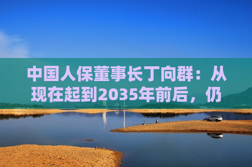 中国人保董事长丁向群：从现在起到2035年前后，仍然是保险业发展的重要战略机遇期