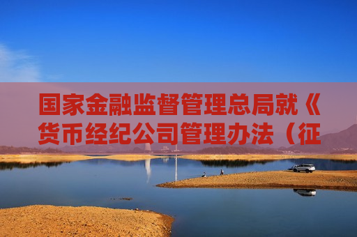国家金融监督管理总局就《货币经纪公司管理办法（征求意见稿）》公开征求意见
