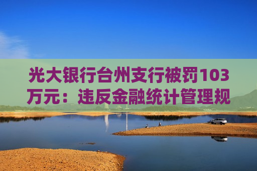 光大银行台州支行被罚103万元：违反金融统计管理规定，违反反假货币业务管理规定等