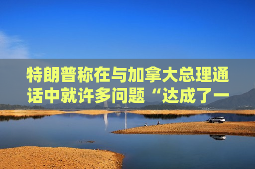 特朗普称在与加拿大总理通话中就许多问题“达成了一致”