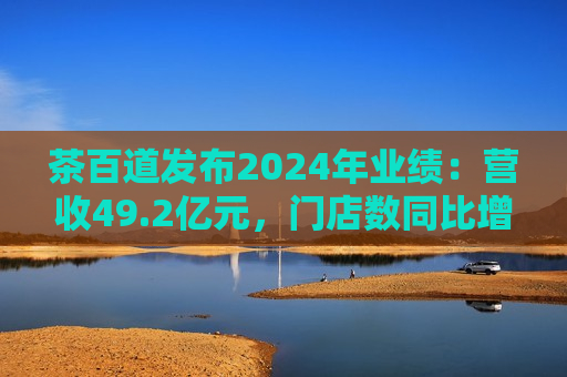 茶百道发布2024年业绩：营收49.2亿元，门店数同比增长7.6%