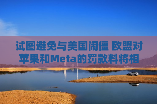 试图避免与美国闹僵 欧盟对苹果和Meta的罚款料将相对温和