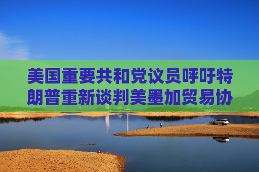 美国重要共和党议员呼吁特朗普重新谈判美墨加贸易协定
