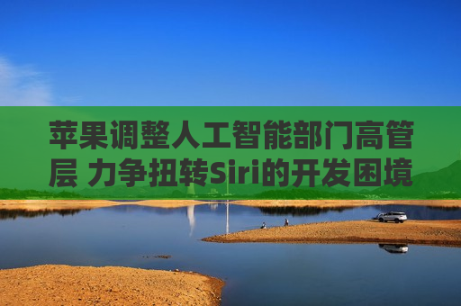 苹果调整人工智能部门高管层 力争扭转Siri的开发困境