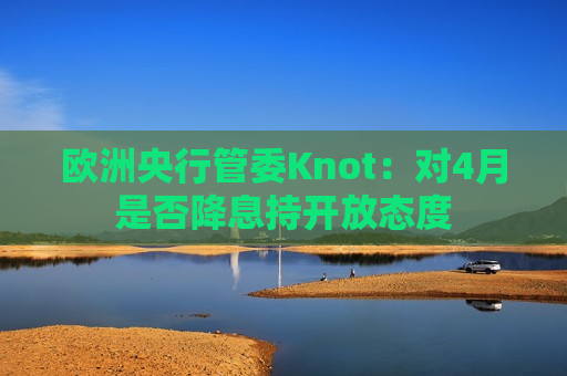 欧洲央行管委Knot：对4月是否降息持开放态度