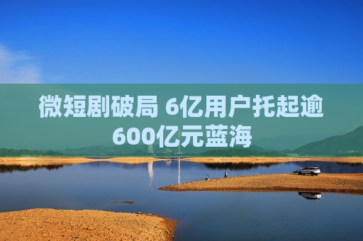 微短剧破局 6亿用户托起逾600亿元蓝海