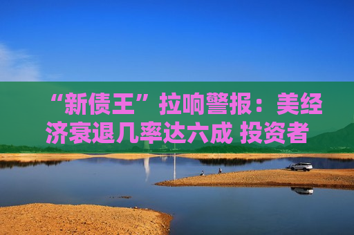 “新债王”拉响警报：美经济衰退几率达六成 投资者应远离美股！