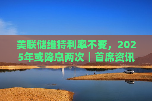 美联储维持利率不变，2025年或降息两次｜首席资讯日报  第1张