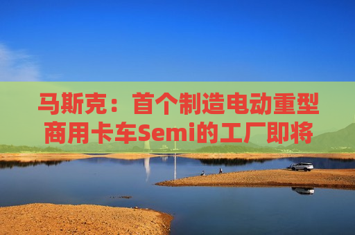 马斯克：首个制造电动重型商用卡车Semi的工厂即将竣工，特斯拉将生产上百万辆Semi卡车