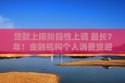 贷款上限阶段性上调 最长7年！金融机构个人消费贷迎“大动作”