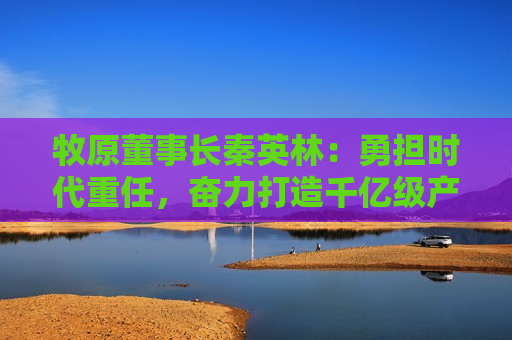 牧原董事长秦英林：勇担时代重任，奋力打造千亿级产业集群