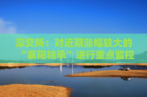 深交所：对近期涨幅较大的“襄阳轴承”进行重点监控