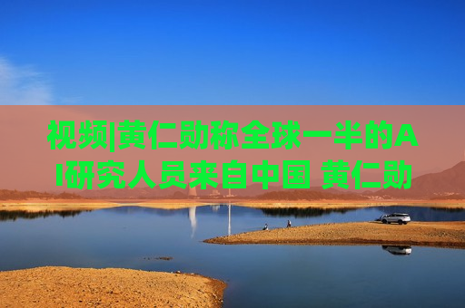 视频|黄仁勋称全球一半的AI研究人员来自中国 黄仁勋分析中国为何AI方面会有巨大贡献