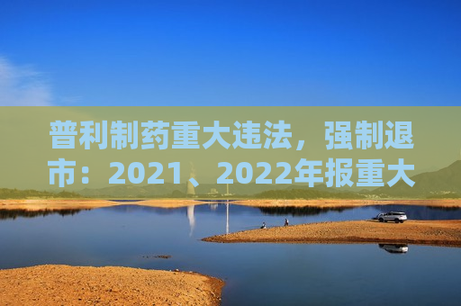 普利制药重大违法，强制退市：2021、2022年报重大虚假记载，连续两年虚增利润总额合计5亿元以上且占比超50%