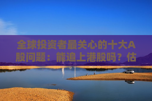 全球投资者最关心的十大A股问题：能追上港股吗？估值还能拉吗？盈利能改善吗？政策足够重视吗？
