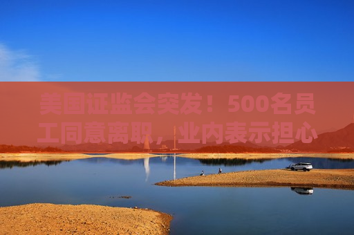 美国 *** 突发！500名员工同意离职，业内表示担心：鉴于人才外流，一旦发生金融危机，SEC将无法应对