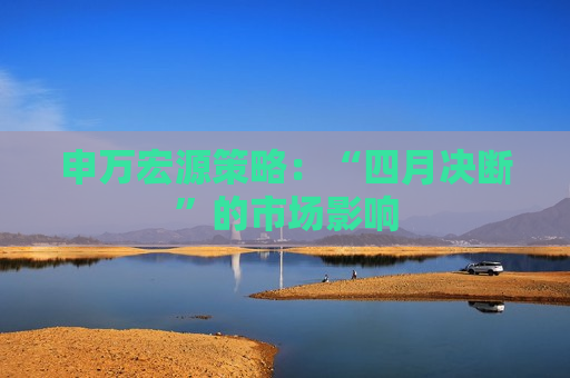 申万宏源策略：“四月决断”的市场影响