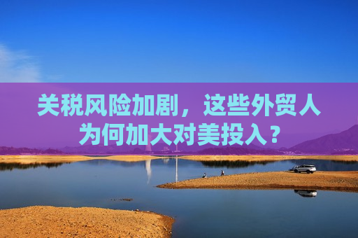 关税风险加剧，这些外贸人为何加大对美投入？