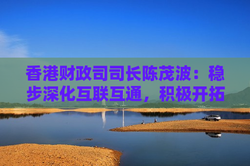 香港财政司司长陈茂波：稳步深化互联互通，积极开拓中东等地区的新资金来源