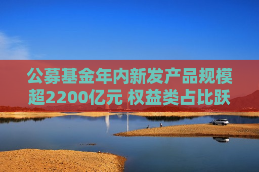 公募基金年内新发产品规模超2200亿元 权益类占比跃升