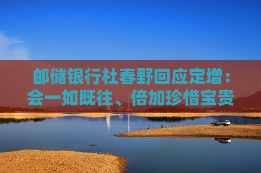 邮储银行杜春野回应定增：会一如既往、倍加珍惜宝贵的资本，坚持把好钢用在刀刃上