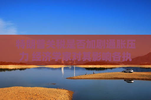 特朗普关税是否加剧通胀压力 经济学家对其影响各执一词