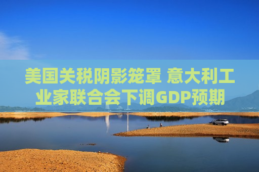 美国关税阴影笼罩 意大利工业家联合会下调GDP预期