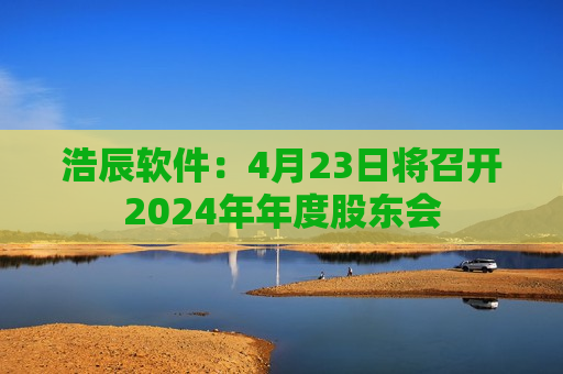 浩辰软件：4月23日将召开2024年年度股东会