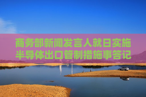 商务部新闻发言人就日实施半导体出口管制措施事答记者问