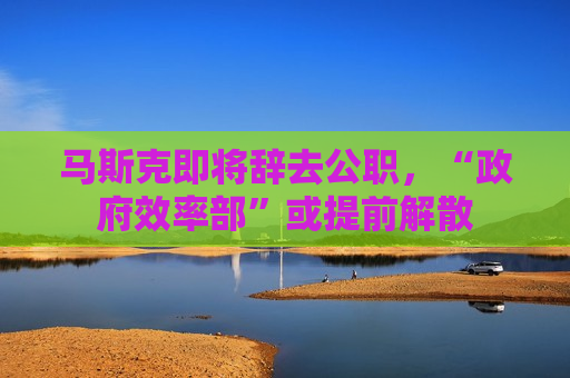 马斯克即将辞去公职，“ *** 效率部”或提前解散