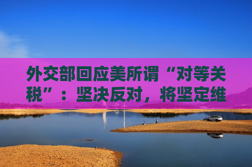 外交部回应美所谓“对等关税”：坚决反对，将坚定维护自身正当利益