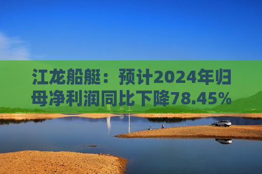 江龙船艇：预计2024年归母净利润同比下降78.45%–72.77%