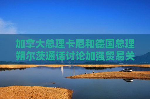 加拿大总理卡尼和德国总理朔尔茨通话讨论加强贸易关系