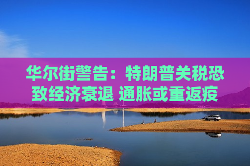 华尔街警告：特朗普关税恐致经济衰退 通胀或重返疫情时期高位
