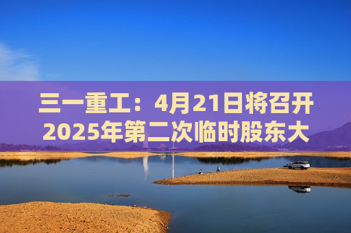 三一重工：4月21日将召开2025年第二次临时股东大会