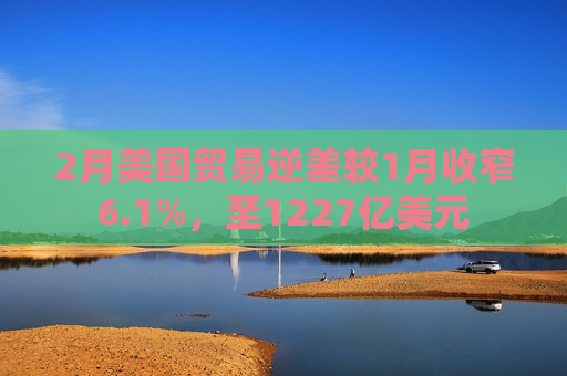 2月美国贸易逆差较1月收窄6.1%，至1227亿美元