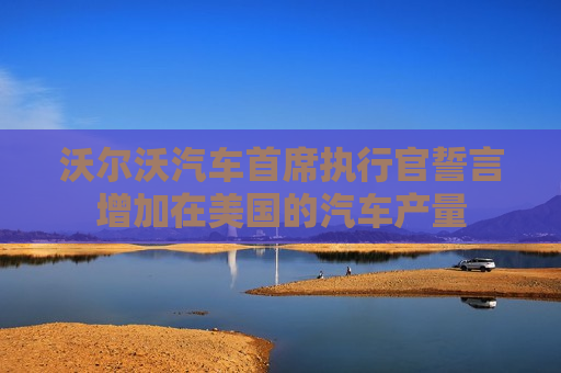 沃尔沃汽车首席执行官誓言增加在美国的汽车产量