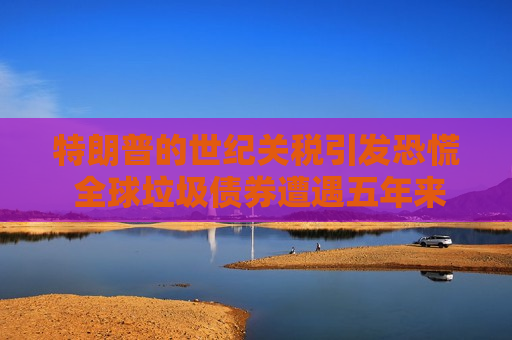 特朗普的世纪关税引发恐慌 全球垃圾债券遭遇五年来最严重抛售