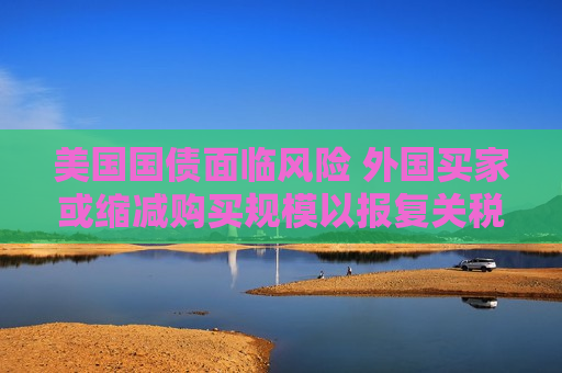 美国国债面临风险 外国买家或缩减购买规模以报复关税打击