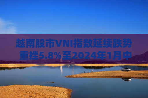 越南股市VNI指数延续跌势 重挫5.8%至2024年1月中旬以来更低