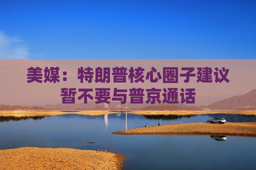 美媒：特朗普核心圈子建议暂不要与普京通话