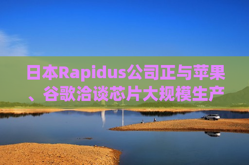 日本Rapidus公司正与苹果、谷歌洽谈芯片大规模生产事宜