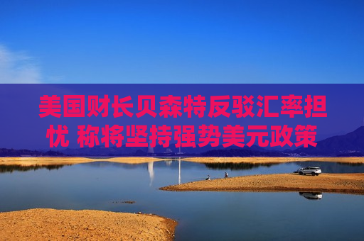 美国财长贝森特反驳汇率担忧 称将坚持强势美元政策