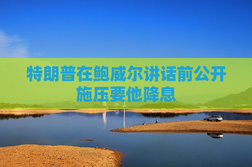 特朗普在鲍威尔讲话前公开施压要他降息
